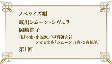 ノベライズ編　蔵出シムーン・シヴュラ　岡崎純子（脚本家・小説家/メガミ文庫「シムーン」1巻・2巻執筆）第1回