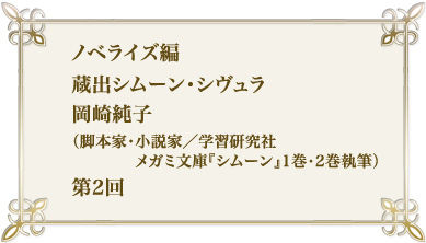 ノベライズ編　蔵出シムーン・シヴュラ　岡崎純子（脚本家・小説家/メガミ文庫「シムーン」1巻・2巻執筆）第2回