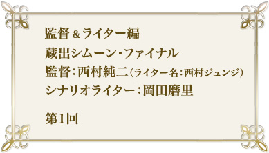 監督＆ライター編　蔵出シムーン・ファイナル　監督：西村純二（ライター名：西村ジュンジ）　シナリオライター：岡田磨里　第1回