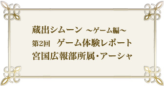 蔵出シムーン～ゲーム編　第2回　ゲーム体験レポート　宮国広報部所属・アーシャ