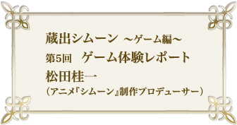 蔵出シムーン~ゲーム編 第5回 ゲーム体験レポート 松田桂一(アニメ『シムーン』制作プロデューサー)