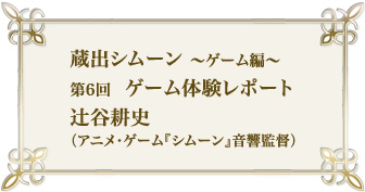 蔵出シムーン~ゲーム編 第6回 ゲーム体験レポート 辻谷耕史(アニメ・ゲーム『シムーン』音響監督)